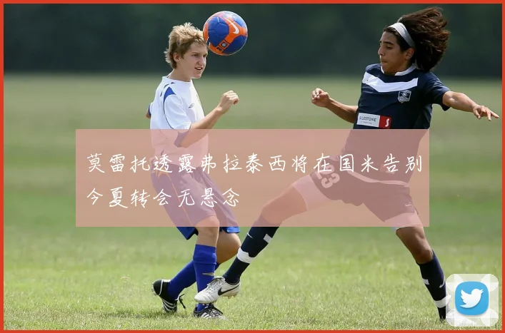 莫雷托透露弗拉泰西将在国米告别今夏转会无悬念