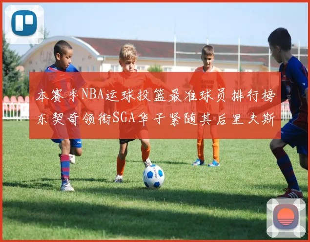 本赛季NBA运球投篮最准球员排行榜东契奇领衔SGA华子紧随其后里夫斯KD表现抢眼