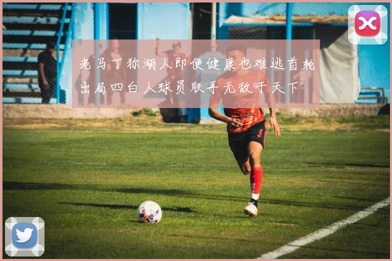 老马丁称湖人即便健康也难逃首轮出局四白人球员联手无敌于天下