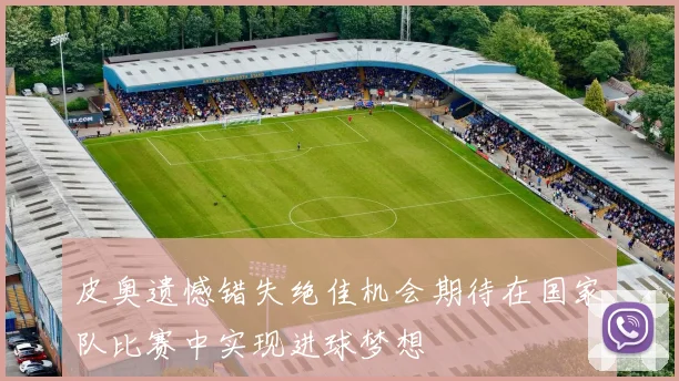 皮奥遗憾错失绝佳机会期待在国家队比赛中实现进球梦想
