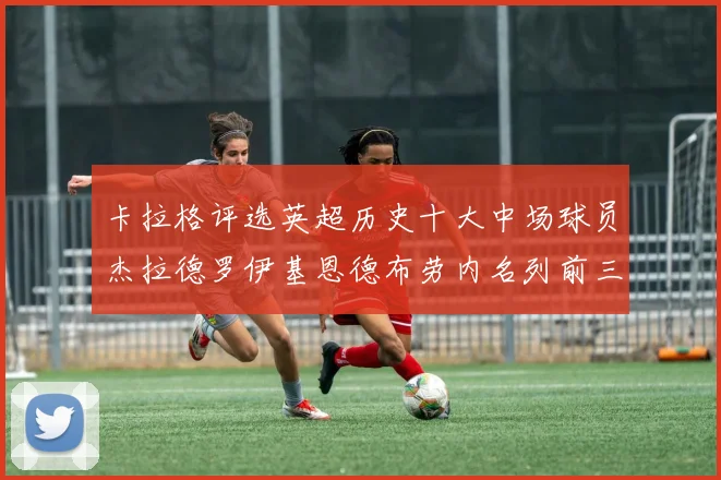 卡拉格评选英超历史十大中场球员杰拉德罗伊基恩德布劳内名列前三