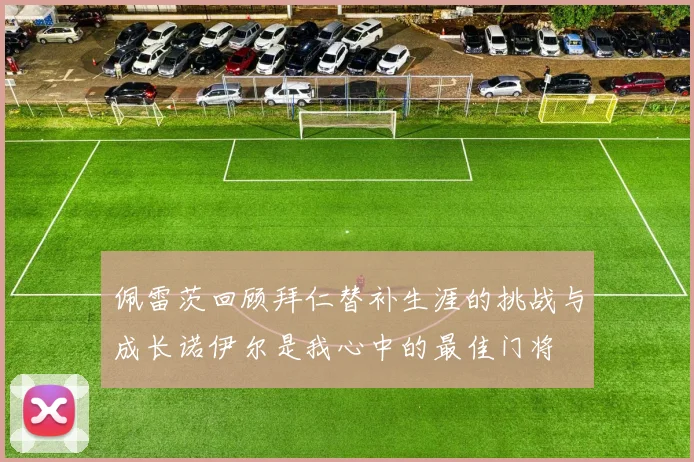 佩雷茨回顾拜仁替补生涯的挑战与成长诺伊尔是我心中的最佳门将