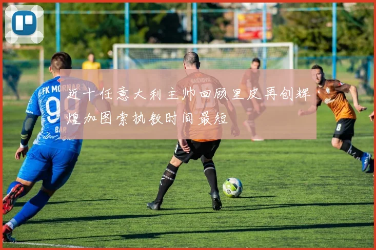 近十任意大利主帅回顾里皮再创辉煌加图索执教时间最短