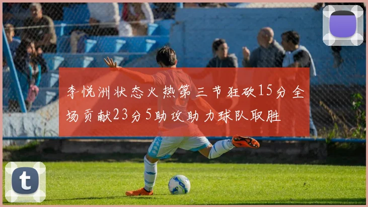 李悦洲状态火热第三节狂砍15分全场贡献23分5助攻助力球队取胜