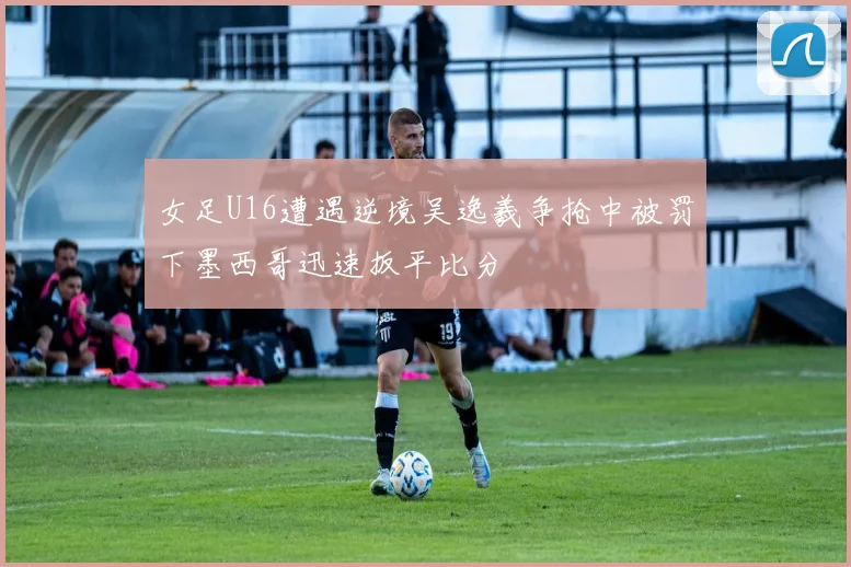 女足U16遭遇逆境吴逸羲争抢中被罚下墨西哥迅速扳平比分