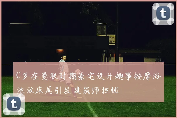 C罗在曼联时期豪宅设计趣事按摩浴池放床尾引发建筑师担忧