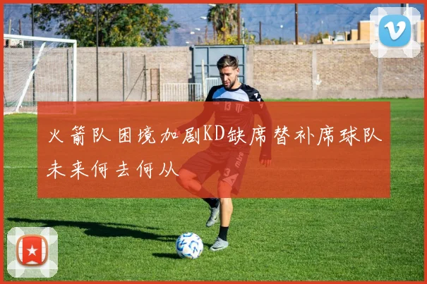 火箭队困境加剧KD缺席替补席球队未来何去何从