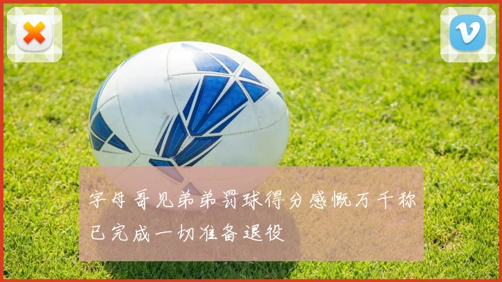 字母哥见弟弟罚球得分感慨万千称已完成一切准备退役