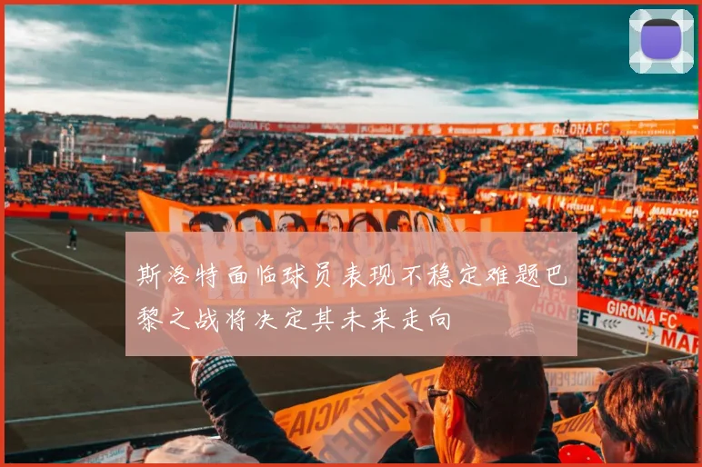 斯洛特面临球员表现不稳定难题巴黎之战将决定其未来走向