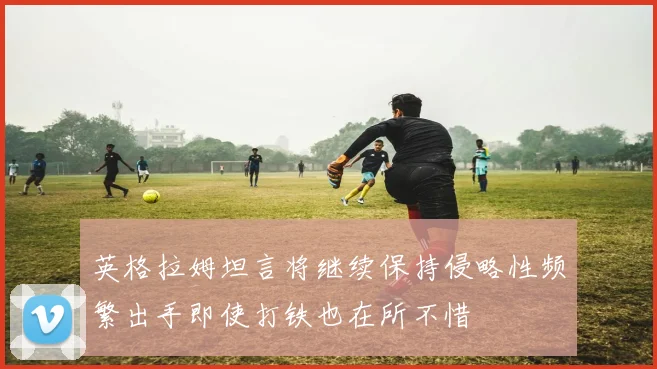 英格拉姆坦言将继续保持侵略性频繁出手即使打铁也在所不惜